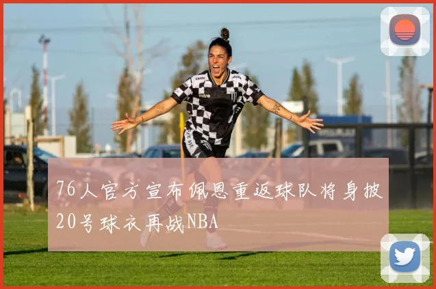 76人官方宣布佩恩重返球队将身披20号球衣再战NBA
