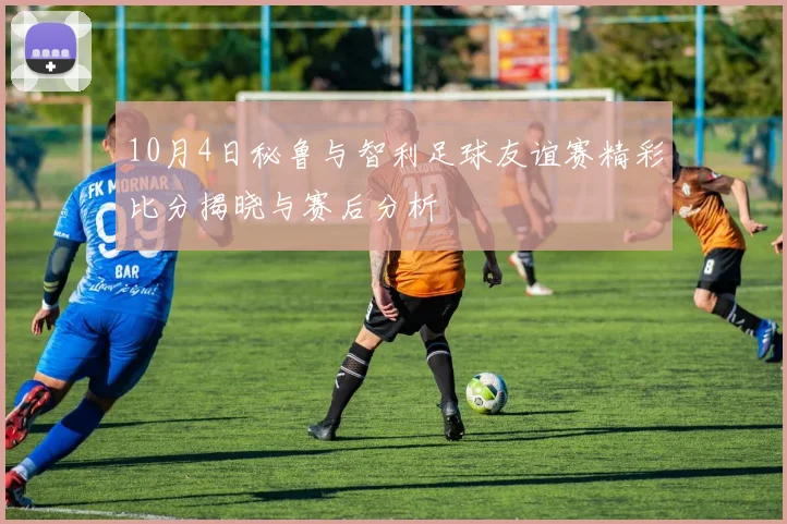10月4日秘鲁与智利足球友谊赛精彩比分揭晓与赛后分析