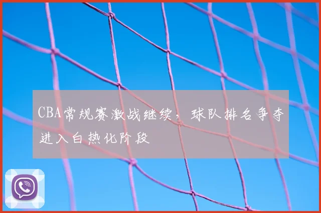 CBA常规赛激战继续,球队排名争夺进入白热化阶段