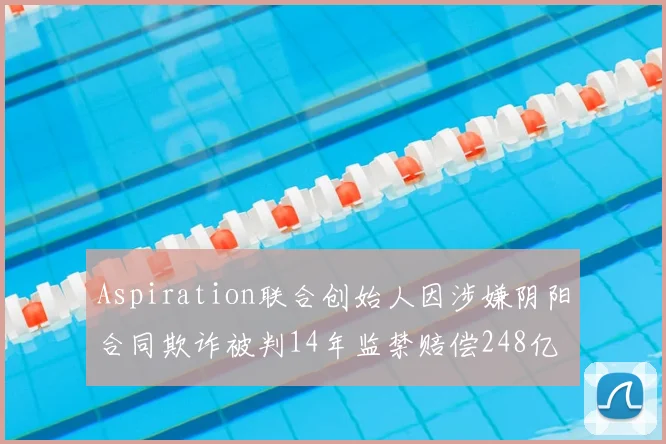 Aspiration联合创始人因涉嫌阴阳合同欺诈被判14年监禁赔偿248亿